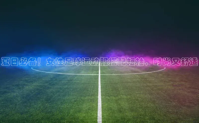 辉达娱乐知乎夏日必备！女性足球运动服搭配短袖，时尚又舒适