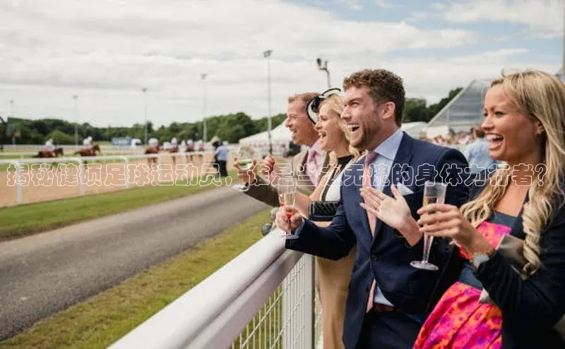 辉达注册官网入口网址百度搜索资源平台揭秘健硕足球运动员，谁是当之无愧的身体力行者？