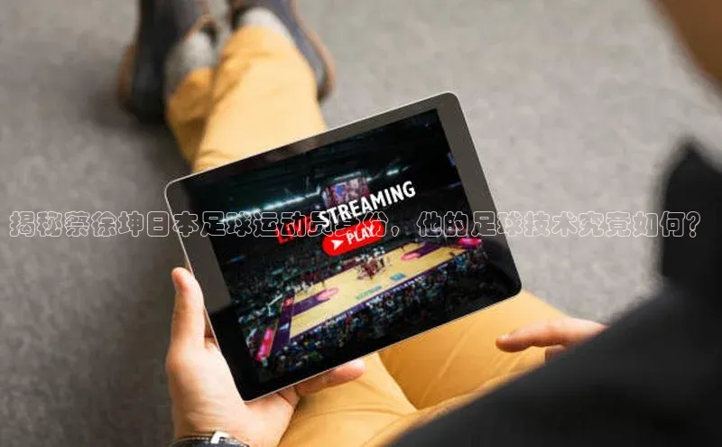 辉达平台登录入口挪威主权基金揭秘蔡徐坤日本足球运动员身份，他的足球技术究竟如何？