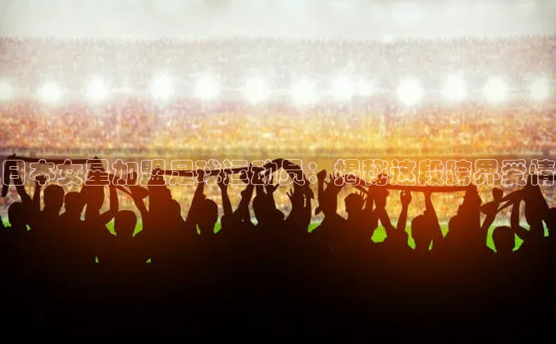 辉达App登录入口百度翻译App日本女星加盟足球运动员：揭秘这段跨界爱情