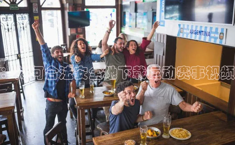 辉达娱乐app下载安装巴美列捷福：如何合法安全地下载运动赛事视频