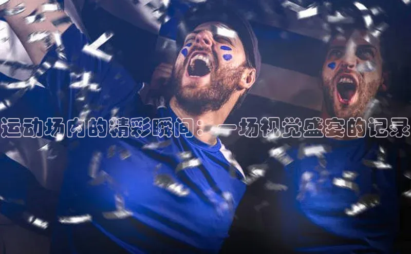 运动场内的精彩瞬间：一场视觉盛宴的记录