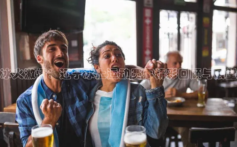 冰火激情：辽宁冰上运动赛事精彩回顾与展望