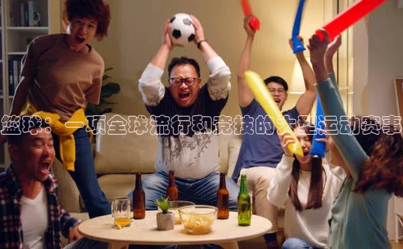 篮球：一项全球流行和竞技的大型运动赛事