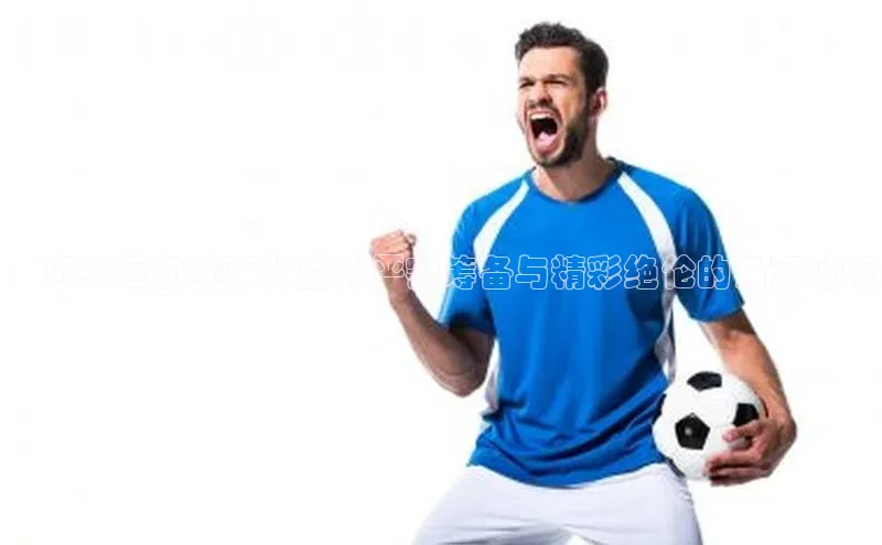 ：顶级运动赛事背后的严密筹备与精彩绝伦的角逐过程