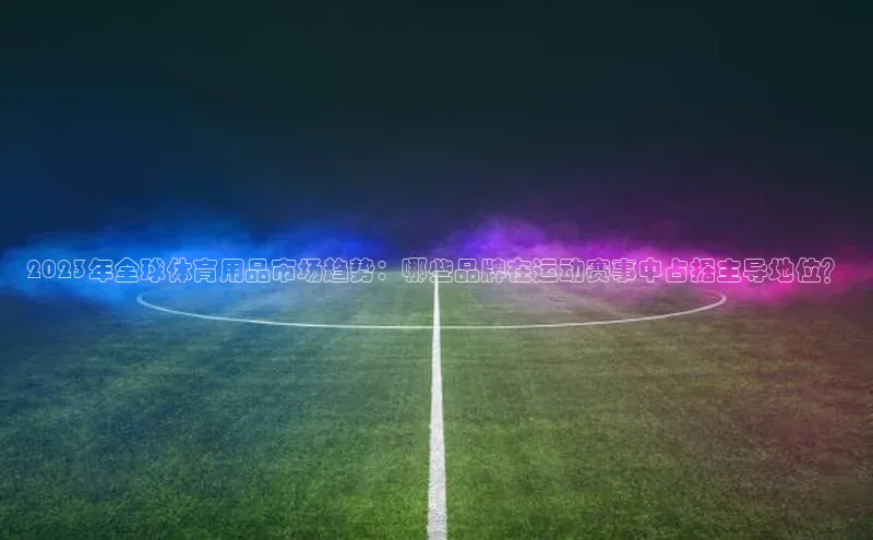 2023年全球体育用品市场趋势：哪些品牌在运动赛事中占据主导地位？