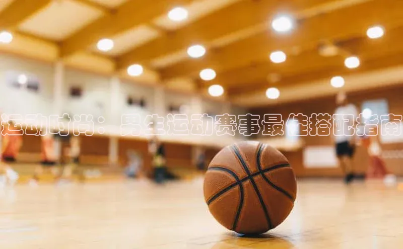 运动时尚：男生运动赛事最佳搭配指南